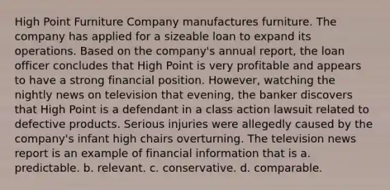 High Point Furniture Company manufactures furniture. The company has applied for a sizeable loan to expand its operations. Based on the company's annual report, the loan officer concludes that High Point is very profitable and appears to have a strong financial position. However, watching the nightly news on television that evening, the banker discovers that High Point is a defendant in a class action lawsuit related to defective products. Serious injuries were allegedly caused by the company's infant high chairs overturning. The television news report is an example of financial information that is a. predictable. b. relevant. c. conservative. d. comparable.