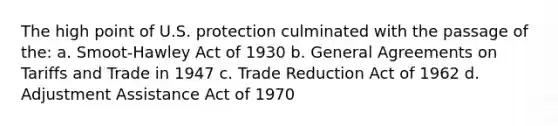 The high point of U.S. protection culminated with the passage of the: a. Smoot-Hawley Act of 1930 b. General Agreements on Tariffs and Trade in 1947 c. Trade Reduction Act of 1962 d. Adjustment Assistance Act of 1970