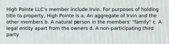 High Pointe LLC's member include Irvin. For purposes of holding title to property, High Pointe is a. An aggregate of Irvin and the other members b. A natural person in the members' "family" c. A legal entity apart from the owners d. A non-participating third party