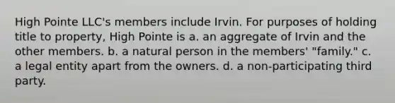 High Pointe LLC's members include Irvin. For purposes of holding title to property, High Pointe is a. an aggregate of Irvin and the other members. b. a natural person in the members' "family." c. a legal entity apart from the owners. d. a non-participating third party.