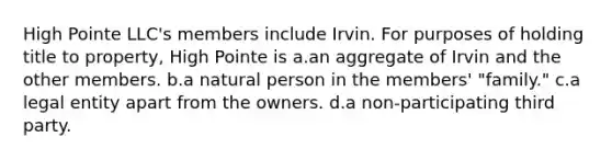 High Pointe LLC's members include Irvin. For purposes of holding title to property, High Pointe is a.an aggregate of Irvin and the other members. b.a natural person in the members' "family." c.a legal entity apart from the owners. d.a non-participating third party.