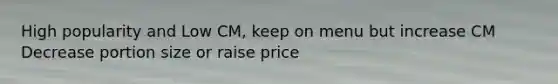 High popularity and Low CM, keep on menu but increase CM Decrease portion size or raise price