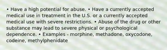 • Have a high potential for abuse. • Have a currently accepted medical use in treatment in the U.S. or a currently accepted medical use with severe restrictions. • Abuse of the drug or other substance may lead to severe physical or psychological dependence. • Examples - morphine, methadone, oxycodone, codeine, methylphenidate