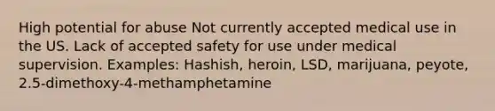 High potential for abuse Not currently accepted medical use in the US. Lack of accepted safety for use under medical supervision. Examples: Hashish, heroin, LSD, marijuana, peyote, 2.5-dimethoxy-4-methamphetamine