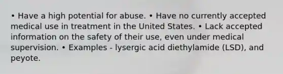 • Have a high potential for abuse. • Have no currently accepted medical use in treatment in the United States. • Lack accepted information on the safety of their use, even under medical supervision. • Examples - lysergic acid diethylamide (LSD), and peyote.