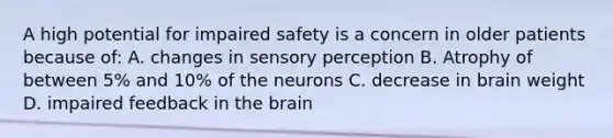 A high potential for impaired safety is a concern in older patients because of: A. changes in sensory perception B. Atrophy of between 5% and 10% of the neurons C. decrease in brain weight D. impaired feedback in the brain