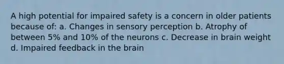 A high potential for impaired safety is a concern in older patients because of: a. Changes in sensory perception b. Atrophy of between 5% and 10% of the neurons c. Decrease in brain weight d. Impaired feedback in the brain