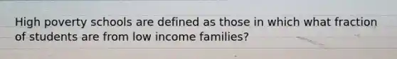 High poverty schools are defined as those in which what fraction of students are from low income families?