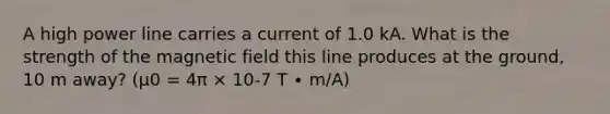 A high power line carries a current of 1.0 kA. What is the strength of the magnetic field this line produces at the ground, 10 m away? (µ0 = 4π × 10-7 T ∙ m/A)