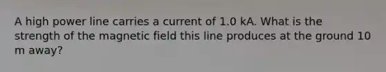 A high power line carries a current of 1.0 kA. What is the strength of the magnetic field this line produces at the ground 10 m away?