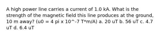 A high power line carries a current of 1.0 kA. What is the strength of the magnetic field this line produces at the ground, 10 m away? (u0 = 4 pi x 10^-7 T*m/A) a. 20 uT b. 56 uT c. 4.7 uT d. 6.4 uT