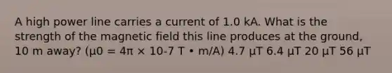 A high power line carries a current of 1.0 kA. What is the strength of the magnetic field this line produces at the ground, 10 m away? (μ0 = 4π × 10-7 T • m/A) 4.7 µT 6.4 µT 20 µT 56 µT