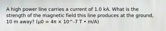 A high power line carries a current of 1.0 kA. What is the strength of the magnetic field this line produces at the ground, 10 m away? (μ0 = 4π × 10^-7 T • m/A)