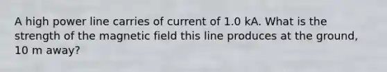 A high power line carries of current of 1.0 kA. What is the strength of the magnetic field this line produces at the ground, 10 m away?