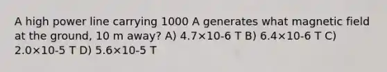 A high power line carrying 1000 A generates what magnetic field at the ground, 10 m away? A) 4.7×10-6 T B) 6.4×10-6 T C) 2.0×10-5 T D) 5.6×10-5 T