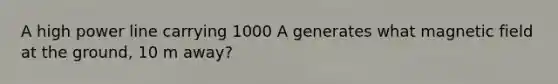 A high power line carrying 1000 A generates what magnetic field at the ground, 10 m away?