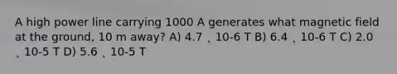 A high power line carrying 1000 A generates what magnetic field at the ground, 10 m away? A) 4.7 ˛ 10-6 T B) 6.4 ˛ 10-6 T C) 2.0 ˛ 10-5 T D) 5.6 ˛ 10-5 T