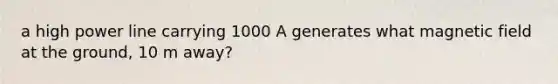 a high power line carrying 1000 A generates what magnetic field at the ground, 10 m away?