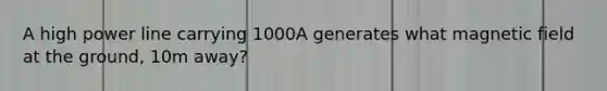 A high power line carrying 1000A generates what magnetic field at the ground, 10m away?