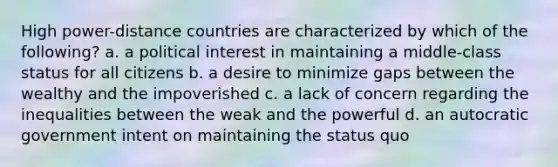 High power-distance countries are characterized by which of the following? a. a political interest in maintaining a middle-class status for all citizens b. a desire to minimize gaps between the wealthy and the impoverished c. a lack of concern regarding the inequalities between the weak and the powerful d. an autocratic government intent on maintaining the status quo