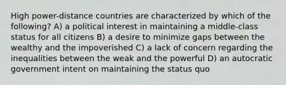 High power-distance countries are characterized by which of the following? A) a political interest in maintaining a middle-class status for all citizens B) a desire to minimize gaps between the wealthy and the impoverished C) a lack of concern regarding the inequalities between the weak and the powerful D) an autocratic government intent on maintaining the status quo