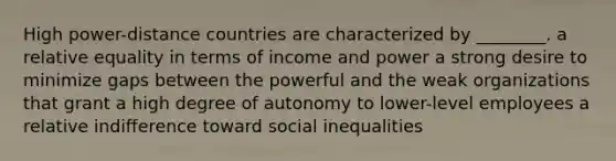 High power-distance countries are characterized by ________. a relative equality in terms of income and power a strong desire to minimize gaps between the powerful and the weak organizations that grant a high degree of autonomy to lower-level employees a relative indifference toward social inequalities