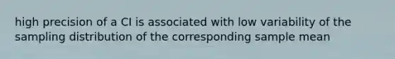 high precision of a CI is associated with low variability of the sampling distribution of the corresponding sample mean