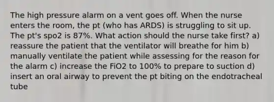 The high pressure alarm on a vent goes off. When the nurse enters the room, the pt (who has ARDS) is struggling to sit up. The pt's spo2 is 87%. What action should the nurse take first? a) reassure the patient that the ventilator will breathe for him b) manually ventilate the patient while assessing for the reason for the alarm c) increase the FiO2 to 100% to prepare to suction d) insert an oral airway to prevent the pt biting on the endotracheal tube