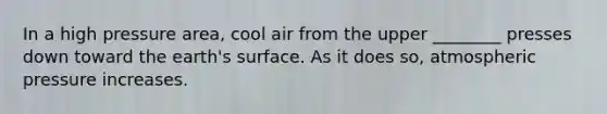 In a high pressure area, cool air from the upper ________ presses down toward the earth's surface. As it does so, atmospheric pressure increases.