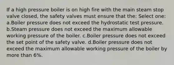 If a high pressure boiler is on high fire with the main steam stop valve closed, the safety valves must ensure that the: Select one: a.Boiler pressure does not exceed the hydrostatic test pressure. b.Steam pressure does not exceed the maximum allowable working pressure of the boiler. c.Boiler pressure does not exceed the set point of the safety valve. d.Boiler pressure does not exceed the maximum allowable working pressure of the boiler by more than 6%.