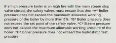 If a high pressure boiler is on high fire with the main steam stop valve closed, the safety valves must ensure that the: *A* Boiler pressure does not exceed the maximum allowable working pressure of the boiler by more than 6%. *B* Boiler pressure does not exceed the set point of the safety valve. *C* Steam pressure does not exceed the maximum allowable working pressure of the boiler. *D* Boiler pressure does not exceed the hydrostatic test pressure.