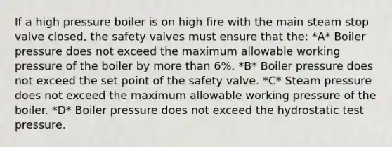 If a high pressure boiler is on high fire with the main steam stop valve closed, the safety valves must ensure that the: *A* Boiler pressure does not exceed the maximum allowable working pressure of the boiler by more than 6%. *B* Boiler pressure does not exceed the set point of the safety valve. *C* Steam pressure does not exceed the maximum allowable working pressure of the boiler. *D* Boiler pressure does not exceed the hydrostatic test pressure.