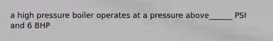 a high pressure boiler operates at a pressure above______ PSI and 6 BHP