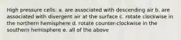 High pressure cells: a. are associated with descending air b. are associated with divergent air at the surface c. rotate clockwise in the northern hemisphere d. rotate counter-clockwise in the southern hemisphere e. all of the above