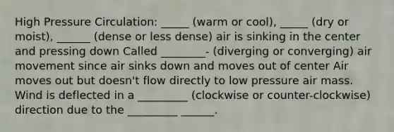 High Pressure Circulation: _____ (warm or cool), _____ (dry or moist), ______ (dense or less dense) air is sinking in the center and pressing down Called ________- (diverging or converging) air movement since air sinks down and moves out of center Air moves out but doesn't flow directly to low pressure air mass. Wind is deflected in a _________ (clockwise or counter-clockwise) direction due to the _________ ______.