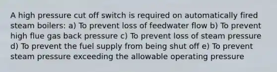 A high pressure cut off switch is required on automatically fired steam boilers: a) To prevent loss of feedwater flow b) To prevent high flue gas back pressure c) To prevent loss of steam pressure d) To prevent the fuel supply from being shut off e) To prevent steam pressure exceeding the allowable operating pressure