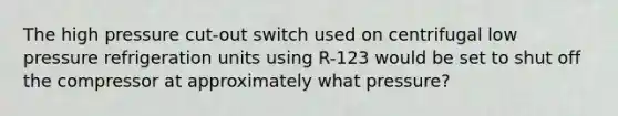 The high pressure cut-out switch used on centrifugal low pressure refrigeration units using R-123 would be set to shut off the compressor at approximately what pressure?