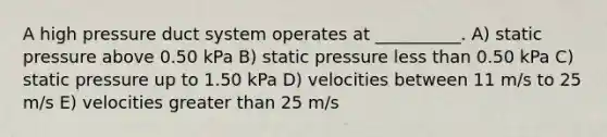 A high pressure duct system operates at __________. A) static pressure above 0.50 kPa B) static pressure less than 0.50 kPa C) static pressure up to 1.50 kPa D) velocities between 11 m/s to 25 m/s E) velocities greater than 25 m/s