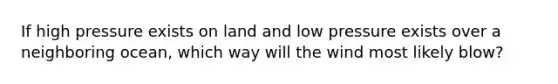 If high pressure exists on land and low pressure exists over a neighboring ocean, which way will the wind most likely blow?