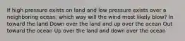 If high pressure exists on land and low pressure exists over a neighboring ocean, which way will the wind most likely blow? In toward the land Down over the land and up over the ocean Out toward the ocean Up over the land and down over the ocean