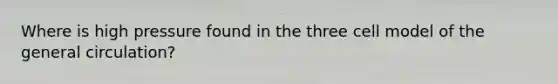 Where is high pressure found in the three cell model of the general circulation?