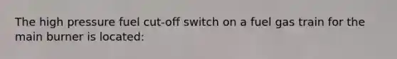 The high pressure fuel cut-off switch on a fuel gas train for the main burner is located: