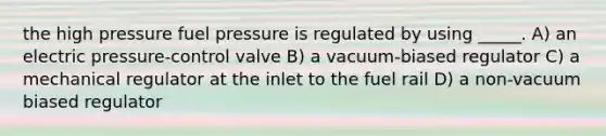 the high pressure fuel pressure is regulated by using _____. A) an electric pressure-control valve B) a vacuum-biased regulator C) a mechanical regulator at the inlet to the fuel rail D) a non-vacuum biased regulator