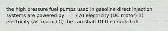 the high pressure fuel pumps used in gasoline direct injection systems are powered by ____? A) electricity (DC motor) B) electricity (AC motor) C) the camshaft D) the crankshaft