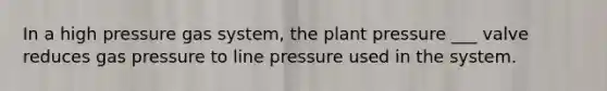 In a high pressure gas system, the plant pressure ___ valve reduces gas pressure to line pressure used in the system.