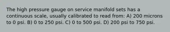 The high pressure gauge on service manifold sets has a continuous scale, usually calibrated to read from: A) 200 microns to 0 psi. B) 0 to 250 psi. C) 0 to 500 psi. D) 200 psi to 750 psi.
