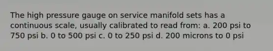 The high pressure gauge on service manifold sets has a continuous scale, usually calibrated to read from: a. 200 psi to 750 psi b. 0 to 500 psi c. 0 to 250 psi d. 200 microns to 0 psi