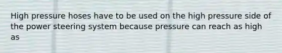 High pressure hoses have to be used on the high pressure side of the power steering system because pressure can reach as high as