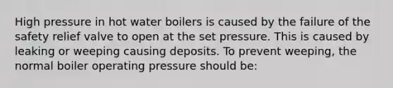 High pressure in hot water boilers is caused by the failure of the safety relief valve to open at the set pressure. This is caused by leaking or weeping causing deposits. To prevent weeping, the normal boiler operating pressure should be: