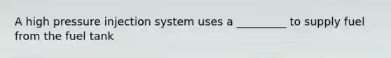 A high pressure injection system uses a _________ to supply fuel from the fuel tank